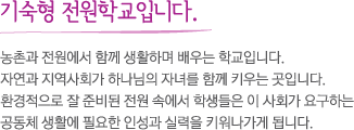 기숙형 전원학교입니다. 농촌과 전원에서 함께 생활하며 배우는 학교입니다. 자연과 지역사회가 하나님의 자녀를 함께 키우는 곳입니다. 환경적으로 잘 준비된 전원 속에서 학생들은 이 사회가 요구하는 공동체 생활에 필요한 인성과 실력을 키워나가게 됩니다.