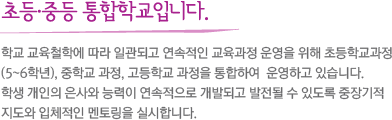 초등·중학교 통합학교입니다. 학교 교육철학에 따라 일관되고 연속적인 교육과정 운영을 위해 초등학교과정 (5~6학년), 중학교 과정, 고등학교 과정을 통합하여  운영하고 있습니다. 학생 개인의 은사와 능력이 연속적으로 개발되고 발전될 수 있도록 중장기적 지도와 입체적인 멘토링을 실시합니다. 